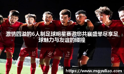 激情四溢的6人制足球明星赛邀您共襄盛举尽享足球魅力与友谊的碰撞